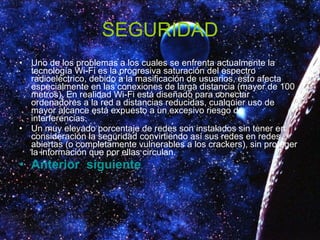 SEGURIDAD Uno de los problemas a los cuales se enfrenta actualmente la tecnología Wi-Fi es la progresiva saturación del espectro radioeléctrico, debido a la masificación de usuarios, esto afecta especialmente en las conexiones de larga distancia (mayor de 100 metros). En realidad Wi-Fi está diseñado para conectar ordenadores a la red a distancias reducidas, cualquier uso de mayor alcance está expuesto a un excesivo riesgo de interferencias. Un muy elevado porcentaje de redes son instalados sin tener en consideración la seguridad convirtiendo así sus redes en redes abiertas (o completamente vulnerables a los crackers), sin proteger la información que por ellas circulan. Anterior   siguiente 