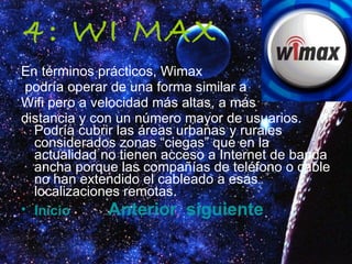 4: WI MAX En términos prácticos, Wimax podría operar de una forma similar a  Wifi pero a velocidad más altas, a más  distancia y con un número mayor de usuarios. Podría cubrir las áreas urbanas y rurales considerados zonas “ciegas” que en la actualidad no tienen acceso a Internet de banda ancha porque las compañías de teléfono o cable no han extendido el cableado a esas localizaciones remotas.  Inicio   Anterior   siguiente 