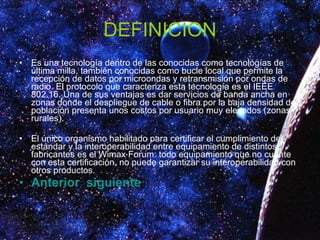 DEFINICION Es una tecnología dentro de las conocidas como tecnologías de última milla, también conocidas como bucle local que permite la recepción de datos por microondas y retransmisión por ondas de radio. El protocolo que caracteriza esta tecnología es el IEEE 802.16. Una de sus ventajas es dar servicios de banda ancha en zonas donde el despliegue de cable o fibra por la baja densidad de población presenta unos costos por usuario muy elevados (zonas rurales). El único organismo habilitado para certificar el cumplimiento del estándar y la interoperabilidad entre equipamiento de distintos fabricantes es el Wimax Forum: todo equipamiento que no cuente con esta certificación, no puede garantizar su interoperabilidad con otros productos. Anterior   siguiente 