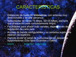 CARACTERISTICAS Distancias de hasta 80  kilómetros , con antenas muy direccionales y de alta ganancia.  Velocidades de hasta 75 Mbps, 35+35 Mbps, siempre que el espectro esté completamente limpio.  Facilidades para añadir más canales, dependiendo de la regulación de cada país.  Anchos de banda configurables y no cerrados,sujeto a la relación de espectro.  Permite dividir el canal de comunicación en pequeñas subportadoras (Dos tipos Guardias y Datos).  Inicio   Anterior   siguiente 