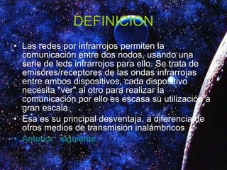 DEFINICION Las redes por infrarrojos permiten la comunicación entre dos nodos, usando una serie de leds infrarrojos para ello. Se trata de emisores/receptores de las ondas infrarrojas entre ambos dispositivos, cada dispositivo necesita "ver" al otro para realizar la comunicación por ello es escasa su utilización a gran escala. Esa es su principal desventaja, a diferencia de otros medios de transmisión inalámbricos Anterior   siguiente 