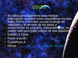 USOS Se utiliza principalmente para realizar intercambio de datos entre dispositivos móviles, como PDA's o móviles, ya que el rango de velocidad y el tamaño de los datos a enviar/recibir es pequeño. Adicionalmente, se puede usar para jugar juegos de dos jugadores. Existen 3 Tipos Punto a punto  Cuasdifuso A  Difuso  anterior   siguiente 