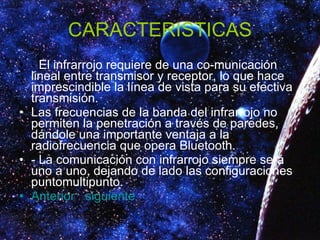 CARACTERISTICAS -  El infrarrojo requiere de una co-municación lineal entre transmisor y receptor, lo que hace imprescindible la línea de vista para su efectiva transmisión. Las frecuencias de la banda del infrarrojo no permiten la penetración a través de paredes, dándole una importante ventaja a la radiofrecuencia que opera Bluetooth. - La comunicación con infrarrojo siempre será uno a uno, dejando de lado las configuraciones puntomultipunto. Anterior   siguiente 
