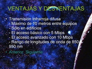 VENTAJAS Y DESVENTAJAS Transmisión infrarroja difusa - Máximo de 10 metros entre equipos - Sólo en edificios - El acceso básico con 5 Mbps - El acceso avanzado con 10 Mbps - Rango de longitudes de onda de 850 a 950 nm  Anterior   Siguiente 