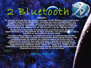 2 Bluetooth ORIGEN : El nombre procede del rey danés y noruego Harald Blåtand, cuya traducción al inglés sería Harold Bluetooth, conocido por buen comunicador y por unificar las tribus noruegas, suecas y danesas. La traducción textual al idioma español es "diente azul", aunque el término en danés era utilizado para denotar que Blåtand era de "tez oscura" y no de "dientes azules“. Se denomina Bluetooth al protocolo de comunicaciones diseñado especialmente para dispositivos de bajo consumo, con una cobertura baja y basados en tranceptores de bajo costo. Gracias a este protocolo, los dispositivos que lo implementan pueden comunicarse entre ellos cuando se encuentran dentro de su alcance. Las comunicaciones se realizan por radiofrecuencia de forma que los dispositivos no tienen que estar alineados y pueden incluso estar en habitaciones separadas si la potencia de transmisión lo permite. Estos dispositivos se clasifican como "Clase 1", "Clase 2" o "Clase 3" en referencia a su potencia de transmisión, siendo totalmente compatibles los dispositivos de una clase con los de las otras. inicio Anterior    siguiente 