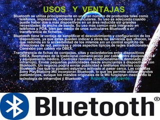 USOS  Y  VENTAJAS Bluetooth se utiliza principalmente en un gran número de productos tales como teléfonos, impresoras, módems y auriculares. Su uso es adecuado cuando puede haber dos o más dispositivos en un área reducida sin grandes necesidades de ancho de banda. Su uso más común está integrado en teléfonos y PDA, bien por medio de unos auriculares Bluetooth o en transferencia de ficheros. Bluetooth tiene la ventaja de simplificar el descubrimiento y configuración de los dispositivos, ya que éstos pueden indicar a otros los servicios que ofrecen, lo que redunda en la accesibilidad de los mismos sin un control explícito de direcciones de red, permisos y otros aspectos típicos de redes tradicionales. Conexión con cables vía OBEX.  Transferencia de fichas de contactos, citas y recordatorios entre dispositivos vía OBEX. Reemplazo de la tradicional comunicación por cable entre equipos GPS y equipamiento médico. Controles remotos (tradicionalmente dominado por el infrarrojo). Enviar pequeñas publicidades desde anunciantes a dispositivos con Bluetooth. Un negocio podría enviar publicidad a teléfonos móviles cuyo Bluetooth (los que lo posean) estuviera activado al pasar cerca. Las consolas Sony PlayStationy Wii incorporan Bluetooth, lo que les permite utilizar mandos inalámbricos, aunque los mandos originales de la Wii funcionan mezclando la tecnología de infrarrojos y Bluetooth  Anterior    siguiente 