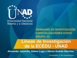 Líneas de Investigación
de la ECEDU - UNAD
Alexander Jaramillo, Edwar Lugo y Héctor Andrés Sánchez
SEMINARIO DE INVESTIGACIÓN
ESPECIALIZACIONES ECEDU
GRUPO: 52
Colombia, 3 de septiembre
 