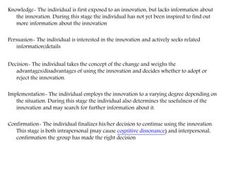 Knowledge- The individual is first exposed to an innovation, but lacks information about
the innovation. During this stage the individual has not yet been inspired to find out
more information about the innovation
Persuasion- The individual is interested in the innovation and actively seeks related
information/details
Decision- The individual takes the concept of the change and weighs the
advantages/disadvantages of using the innovation and decides whether to adopt or
reject the innovation.
Implementation- The individual employs the innovation to a varying degree depending on
the situation. During this stage the individual also determines the usefulness of the
innovation and may search for further information about it.
Confirmation- The individual finalizes his/her decision to continue using the innovation.
This stage is both intrapersonal (may cause cognitive dissonance) and interpersonal,
confirmation the group has made the right decision
 