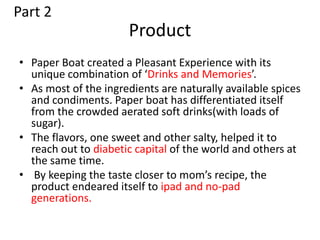 Product
• Paper Boat created a Pleasant Experience with its
unique combination of ‘Drinks and Memories’.
• As most of the ingredients are naturally available spices
and condiments. Paper boat has differentiated itself
from the crowded aerated soft drinks(with loads of
sugar).
• The flavors, one sweet and other salty, helped it to
reach out to diabetic capital of the world and others at
the same time.
• By keeping the taste closer to mom’s recipe, the
product endeared itself to ipad and no-pad
generations.
Part 2
 