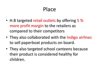 Place
• H.B targeted retail outlets by offering 5 %
more profit margin to the retailers as
compared to their competitors
• They also collaborated with the Indigo airlines
to sell paperboat products on board.
• They also targeted school canteens because
their product is considered healthy for
children.
 