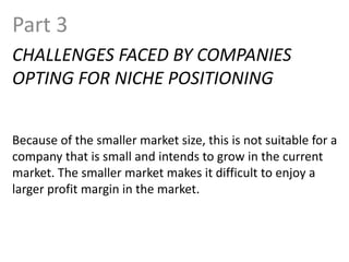 Part 3
CHALLENGES FACED BY COMPANIES
OPTING FOR NICHE POSITIONING
Because of the smaller market size, this is not suitable for a
company that is small and intends to grow in the current
market. The smaller market makes it difficult to enjoy a
larger profit margin in the market.
 
