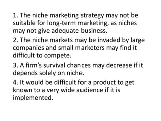 1. The niche marketing strategy may not be
suitable for long-term marketing, as niches
may not give adequate business.
2. The niche markets may be invaded by large
companies and small marketers may find it
difficult to compete.
3. A firm’s survival chances may decrease if it
depends solely on niche.
4. It would be difficult for a product to get
known to a very wide audience if it is
implemented.
 