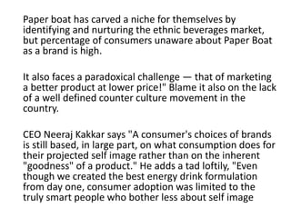 Paper boat has carved a niche for themselves by
identifying and nurturing the ethnic beverages market,
but percentage of consumers unaware about Paper Boat
as a brand is high.
It also faces a paradoxical challenge — that of marketing
a better product at lower price!" Blame it also on the lack
of a well defined counter culture movement in the
country.
CEO Neeraj Kakkar says "A consumer's choices of brands
is still based, in large part, on what consumption does for
their projected self image rather than on the inherent
"goodness" of a product." He adds a tad loftily, "Even
though we created the best energy drink formulation
from day one, consumer adoption was limited to the
truly smart people who bother less about self image
 