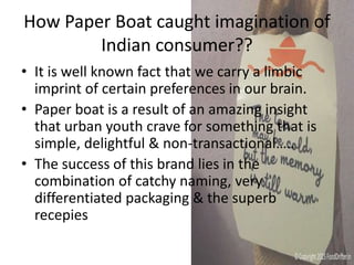 How Paper Boat caught imagination of
Indian consumer??
• It is well known fact that we carry a limbic
imprint of certain preferences in our brain.
• Paper boat is a result of an amazing insight
that urban youth crave for something that is
simple, delightful & non-transactional…..
• The success of this brand lies in the
combination of catchy naming, very
differentiated packaging & the superb
recepies
 