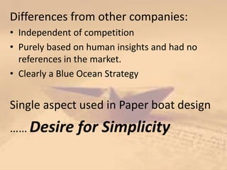 Differences from other companies:
• Independent of competition
• Purely based on human insights and had no
references in the market.
• Clearly a Blue Ocean Strategy
Single aspect used in Paper boat design
…… Desire for Simplicity
 