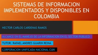 SISTEMAS DE INFORMACION
IMPLEMENTADOS Y DISPONIBLES EN
COLOMBIA
CORPORACION UNIFICADA NACIONAL CUN
HECTOR CARLOS CARDENAS RAMOS
ALCANCE EN EL MANEJO DE LA INFORMACION EN EL SECTOR PUBLICO
TUTOR: RAFAEL ANDRES GUARIN REINA
 