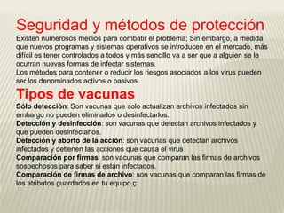 Seguridad y métodos de protección
Existen numerosos medios para combatir el problema; Sin embargo, a medida
que nuevos programas y sistemas operativos se introducen en el mercado, más
difícil es tener controlados a todos y más sencillo va a ser que a alguien se le
ocurran nuevas formas de infectar sistemas.
Los métodos para contener o reducir los riesgos asociados a los virus pueden
ser los denominados activos o pasivos.

Tipos de vacunas
Sólo detección: Son vacunas que solo actualizan archivos infectados sin
embargo no pueden eliminarlos o desinfectarlos.
Detección y desinfección: son vacunas que detectan archivos infectados y
que pueden desinfectarlos.
Detección y aborto de la acción: son vacunas que detectan archivos
infectados y detienen las acciones que causa el virus
Comparación por firmas: son vacunas que comparan las firmas de archivos
sospechosos para saber si están infectados.
Comparación de firmas de archivo: son vacunas que comparan las firmas de
los atributos guardados en tu equipo.ç
 