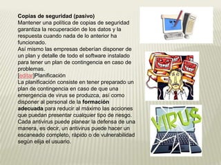 Copias de seguridad (pasivo)
Mantener una política de copias de seguridad
garantiza la recuperación de los datos y la
respuesta cuando nada de lo anterior ha
funcionado.
Así mismo las empresas deberían disponer de
un plan y detalle de todo el software instalado
para tener un plan de contingencia en caso de
problemas.
[editar]Planificación
La planificación consiste en tener preparado un
plan de contingencia en caso de que una
emergencia de virus se produzca, así como
disponer al personal de la formación
adecuada para reducir al máximo las acciones
que puedan presentar cualquier tipo de riesgo.
Cada antivirus puede planear la defensa de una
manera, es decir, un antivirus puede hacer un
escaneado completo, rápido o de vulnerabilidad
según elija el usuario.
 