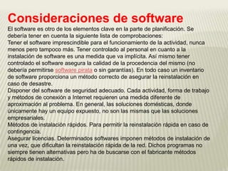Consideraciones de software
El software es otro de los elementos clave en la parte de planificación. Se
debería tener en cuenta la siguiente lista de comprobaciones:
Tener el software imprescindible para el funcionamiento de la actividad, nunca
menos pero tampoco más. Tener controlado al personal en cuanto a la
instalación de software es una medida que va implícita. Así mismo tener
controlado el software asegura la calidad de la procedencia del mismo (no
debería permitirse software pirata o sin garantías). En todo caso un inventario
de software proporciona un método correcto de asegurar la reinstalación en
caso de desastre.
Disponer del software de seguridad adecuado. Cada actividad, forma de trabajo
y métodos de conexión a Internet requieren una medida diferente de
aproximación al problema. En general, las soluciones domésticas, donde
únicamente hay un equipo expuesto, no son las mismas que las soluciones
empresariales.
Métodos de instalación rápidos. Para permitir la reinstalación rápida en caso de
contingencia.
Asegurar licencias. Determinados softwares imponen métodos de instalación de
una vez, que dificultan la reinstalación rápida de la red. Dichos programas no
siempre tienen alternativas pero ha de buscarse con el fabricante métodos
rápidos de instalación.
 