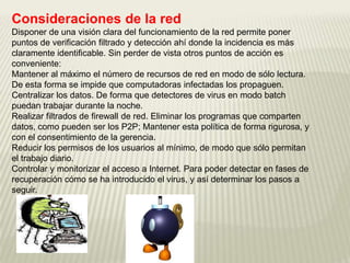 Consideraciones de la red
Disponer de una visión clara del funcionamiento de la red permite poner
puntos de verificación filtrado y detección ahí donde la incidencia es más
claramente identificable. Sin perder de vista otros puntos de acción es
conveniente:
Mantener al máximo el número de recursos de red en modo de sólo lectura.
De esta forma se impide que computadoras infectadas los propaguen.
Centralizar los datos. De forma que detectores de virus en modo batch
puedan trabajar durante la noche.
Realizar filtrados de firewall de red. Eliminar los programas que comparten
datos, como pueden ser los P2P; Mantener esta política de forma rigurosa, y
con el consentimiento de la gerencia.
Reducir los permisos de los usuarios al mínimo, de modo que sólo permitan
el trabajo diario.
Controlar y monitorizar el acceso a Internet. Para poder detectar en fases de
recuperación cómo se ha introducido el virus, y así determinar los pasos a
seguir.
 