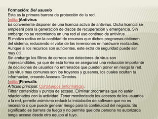 Formación: Del usuario
Esta es la primera barrera de protección de la red.
[editar]Antivirus
Es conveniente disponer de una licencia activa de antivirus. Dicha licencia se
empleará para la generación de discos de recuperación y emergencia. Sin
embargo no se recomienda en una red el uso continuo de antivirus.
El motivo radica en la cantidad de recursos que dichos programas obtienen
del sistema, reduciendo el valor de las inversiones en hardware realizadas.
Aunque si los recursos son suficientes, este extra de seguridad puede ser
muy útil.
Sin embargo los filtros de correos con detectores de virus son
imprescindibles, ya que de esta forma se asegurará una reducción importante
de decisiones de usuarios no entrenados que pueden poner en riesgo la red.
Los virus mas comunes son los troyanos y gusanos, los cuales ocultan tu
informacion, creando Accesos Directos.
[editar]Firewalls
Artículo principal: Cortafuegos (informática).
Filtrar contenidos y puntos de acceso. Eliminar programas que no estén
relacionados con la actividad. Tener monitorizado los accesos de los usuarios
a la red, permite asimismo reducir la instalación de software que no es
necesario o que puede generar riesgo para la continuidad del negocio. Su
significado es barrera de fuego y no permite que otra persona no autorizada
tenga acceso desde otro equipo al tuyo.
 
