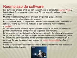 Reemplazo de software
Los puntos de entrada en la red son generalmente el correo, las páginas WEB, y
la entrada de ficheros desde discos, o de PC que no están en la empresa
(portátiles...)
Muchas de estas computadoras emplean programas que pueden ser
reemplazados por alternativas más seguras.
Es conveniente llevar un seguimiento de cómo distribuyen bancos, y externos el
software, valorar su utilidad e instalarlo si son realmente imprescindibles.
y backup
La centralización de recursos y garantizar el backup de los datos es otra de las
pautas fundamentales en la política de seguridad recomendada.
La generación de inventarios de software, centralización del mismo y la capacidad
de generar instalaciones rápidas proporcionan métodos adicionales de seguridad.
Es importante tener localizado donde tenemos localizada la información en la
empresa. De esta forma podemos realizar las copias de seguridad de forma
adecuada.
Control o separación de la informática móvil, dado que esta está más expuesta a
las contingencias de virus.
 