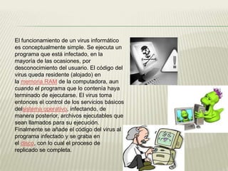 El funcionamiento de un virus informático
es conceptualmente simple. Se ejecuta un
programa que está infectado, en la
mayoría de las ocasiones, por
desconocimiento del usuario. El código del
virus queda residente (alojado) en
la memoria RAM de la computadora, aun
cuando el programa que lo contenía haya
terminado de ejecutarse. El virus toma
entonces el control de los servicios básicos
delsistema operativo, infectando, de
manera posterior, archivos ejecutables que
sean llamados para su ejecución.
Finalmente se añade el código del virus al
programa infectado y se graba en
el disco, con lo cual el proceso de
replicado se completa.
 