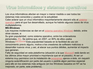 Los virus informáticos afectan en mayor o menor medida a casi todos los
sistemas más conocidos y usados en la actualidad.
Cabe aclarar que un virus informático mayoritariamente atacará sólo el sistema
operativo para el que fue desarrollado, aunque ha habido algunos casos de virus
multiplataforma.
MS-Windows
Las mayores incidencias se dan en el sistema operativo Windows debido, entre
otras causas, a:
Su gran popularidad, como sistema operativo, entre los ordenadores
personales, PC. Se estima que, en 2007, un 90% de ellos usaba
Windows.[cita requerida] Esta popularidad basada en la facilidad de uso sin
conocimiento previo alguno, motiva a los creadores de software malicioso a
desarrollar nuevos virus; y así, al atacar sus puntos débiles, aumentar el impacto
que generan.
Falta de seguridad en esta plataforma (situación a la que Microsoft está dando en
los últimos años mayor prioridad e importancia que en el pasado). Al ser un
sistema muy permisivo con la instalación de programas ajenos a éste, sin requerir
ninguna autentificación por parte del usuario o pedirle algún permiso especial
para ello en los sistemas más antiguos (en los Windows basados en NT se ha
mejorado, en parte, este problema).
 