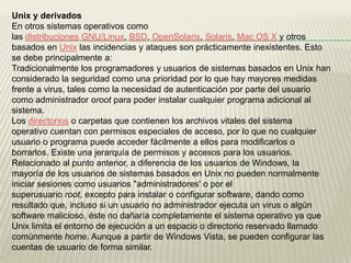 Unix y derivados
En otros sistemas operativos como
las distribuciones GNU/Linux, BSD, OpenSolaris, Solaris, Mac OS X y otros
basados en Unix las incidencias y ataques son prácticamente inexistentes. Esto
se debe principalmente a:
Tradicionalmente los programadores y usuarios de sistemas basados en Unix han
considerado la seguridad como una prioridad por lo que hay mayores medidas
frente a virus, tales como la necesidad de autenticación por parte del usuario
como administrador oroot para poder instalar cualquier programa adicional al
sistema.
Los directorios o carpetas que contienen los archivos vitales del sistema
operativo cuentan con permisos especiales de acceso, por lo que no cualquier
usuario o programa puede acceder fácilmente a ellos para modificarlos o
borrarlos. Existe una jerarquía de permisos y accesos para los usuarios.
Relacionado al punto anterior, a diferencia de los usuarios de Windows, la
mayoría de los usuarios de sistemas basados en Unix no pueden normalmente
iniciar sesiones como usuarios "administradores' o por el
superusuario root, excepto para instalar o configurar software, dando como
resultado que, incluso si un usuario no administrador ejecuta un virus o algún
software malicioso, éste no dañaría completamente el sistema operativo ya que
Unix limita el entorno de ejecución a un espacio o directorio reservado llamado
comúnmente home. Aunque a partir de Windows Vista, se pueden configurar las
cuentas de usuario de forma similar.
 