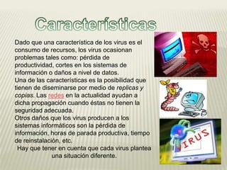 Dado que una característica de los virus es el
consumo de recursos, los virus ocasionan
problemas tales como: pérdida de
productividad, cortes en los sistemas de
información o daños a nivel de datos.
Una de las características es la posibilidad que
tienen de diseminarse por medio de replicas y
copias. Las redes en la actualidad ayudan a
dicha propagación cuando éstas no tienen la
seguridad adecuada.
Otros daños que los virus producen a los
sistemas informáticos son la pérdida de
información, horas de parada productiva, tiempo
de reinstalación, etc.
  Hay que tener en cuenta que cada virus plantea
              una situación diferente.
 