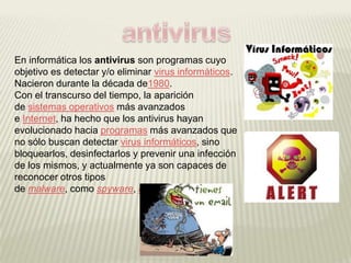 En informática los antivirus son programas cuyo
objetivo es detectar y/o eliminar virus informáticos.
Nacieron durante la década de1980.
Con el transcurso del tiempo, la aparición
de sistemas operativos más avanzados
e Internet, ha hecho que los antivirus hayan
evolucionado hacia programas más avanzados que
no sólo buscan detectar virus informáticos, sino
bloquearlos, desinfectarlos y prevenir una infección
de los mismos, y actualmente ya son capaces de
reconocer otros tipos
de malware, como spyware, rootkits, etc.
 