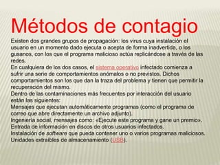 Métodos de contagio
Existen dos grandes grupos de propagación: los virus cuya instalación el
usuario en un momento dado ejecuta o acepta de forma inadvertida, o los
gusanos, con los que el programa malicioso actúa replicándose a través de las
redes.
En cualquiera de los dos casos, el sistema operativo infectado comienza a
sufrir una serie de comportamientos anómalos o no previstos. Dichos
comportamientos son los que dan la traza del problema y tienen que permitir la
recuperación del mismo.
Dentro de las contaminaciones más frecuentes por interacción del usuario
están las siguientes:
Mensajes que ejecutan automáticamente programas (como el programa de
correo que abre directamente un archivo adjunto).
Ingeniería social, mensajes como: «Ejecute este programa y gane un premio».
Entrada de información en discos de otros usuarios infectados.
Instalación de software que pueda contener uno o varios programas maliciosos.
Unidades extraíbles de almacenamiento (USB).
 