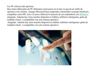 Los PC ofrecen más opciones
Hay tantos fabricantes de PC diferentes como peces en el mar, lo que da un sinfín de
opciones a los clientes. Aunque Microsoft haya empezado a desarrollar su propio hardware,
compañías como HP, Acer o Lenovo fabrican la mayoría de sus ordenadores con Windows
integrado. Además hay otros muchos dispositivos (tablets, teléfonos inteligentes, gafas de
realidad virtual...) compatibles con este sistema operativo.
integrado. Además hay otros muchos dispositivos (tablets, teléfonos inteligentes, gafas de
realidad virtual...) compatibles con este sistema operativo.
 