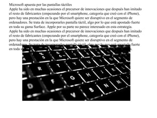 Microsoft apuesta por las pantallas táctiles
Apple ha sido en muchas ocasiones el precursor de innovaciones que después han imitado
el resto de fabricantes (empezando por el smartphone, categoría que creó con el iPhone),
pero hay una prestación en la que Microsoft quiere ser disruptivo en el segmento de
ordenadores. Se trata de incorporarles pantalla táctil, algo por lo que está apostado fuerte
en toda su gama Surface. Apple por su parte no parece interesado en esta estrategia.
Apple ha sido en muchas ocasiones el precursor de innovaciones que después han imitado
el resto de fabricantes (empezando por el smartphone, categoría que creó con el iPhone),
pero hay una prestación en la que Microsoft quiere ser disruptivo en el segmento de
ordenadores. Se trata de incorporarles pantalla táctil, algo por lo que está apostado fuerte
en toda su gama Surface. Apple por su parte no parece interesado en esta estrategia.
 
