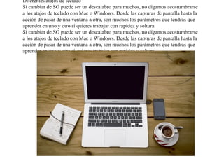 Diferentes atajos de teclado
Si cambiar de SO puede ser un descalabro para muchos, no digamos acostumbrarse
a los atajos de teclado con Mac o Windows. Desde las capturas de pantalla hasta la
acción de pasar de una ventana a otra, son muchos los parámetros que tendrás que
aprender en uno y otro si quieres trabajar con rapidez y soltura.
Si cambiar de SO puede ser un descalabro para muchos, no digamos acostumbrarse
a los atajos de teclado con Mac o Windows. Desde las capturas de pantalla hasta la
acción de pasar de una ventana a otra, son muchos los parámetros que tendrás que
aprender en uno y otro si quieres trabajar con rapidez y soltura.
 