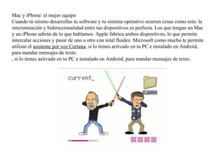 Mac y iPhone: el mejor equipo
Cuando tú mismo desarrollas tu software y tu sistema operativo ocurren cosas como esta: la
sincronización y bidireccionalidad entre tus dispositivos es perfecta. Los que tengan un Mac
y un iPhone sabrán de lo que hablamos. Apple fabrica ambos dispositivos, lo que permite
intercalar acciones y pasar de uno a otro con total fluidez. Microsoft como mucho te permite
utilizar el asistente por voz Cortana, si lo tienes activado en tu PC e instalado en Android,
para mandar mensajes de texto.
, si lo tienes activado en tu PC e instalado en Android, para mandar mensajes de texto.
 