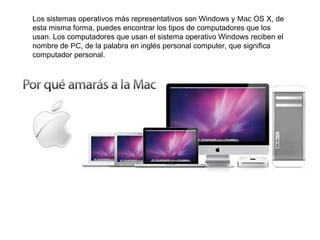 Los sistemas operativos más representativos son Windows y Mac OS X, de
esta misma forma, puedes encontrar los tipos de computadores que los
usan. Los computadores que usan el sistema operativo Windows reciben el
nombre de PC, de la palabra en inglés personal computer, que significa
computador personal.
 