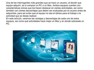 Una de las interrogantes más grandes que se hace un usuario, al decidir que
equipo adquirir, es si comprar un PC o un Mac. Ambos equipos cuentan con
características únicas que los hacen destacar en ciertas actividades, así como
también con ciertas desventajas que deben ser evaluadas por el usuario antes de
adquirirlos, para así evitar que el equipo no sea el idóneo para el trabajo o la
actividad que se desee realizar.
En este artículo, veremos las ventajas y desventajas de cada uno de estos
equipos, así como qué actividades hace mejor un Mac y en donde sobresale un
PC.
 