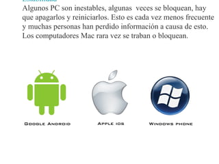 Estabilidad
Algunos PC son inestables, algunas veces se bloquean, hay
que apagarlos y reiniciarlos. Esto es cada vez menos frecuente
y muchas personas han perdido información a causa de esto.
Los computadores Mac rara vez se traban o bloquean.
 