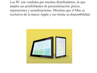 Los PC son vendidos por muchos distribuidores, lo que
amplía sus posibilidades de personalización, precio,
reparaciones y actualizaciones. Mientras que el Mac es
exclusivo de la marca Apple y eso limita su disponibilidad.
 