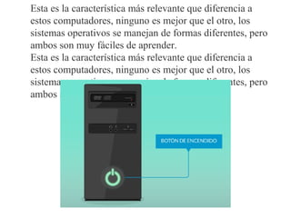 Esta es la característica más relevante que diferencia a
estos computadores, ninguno es mejor que el otro, los
sistemas operativos se manejan de formas diferentes, pero
ambos son muy fáciles de aprender.
Esta es la característica más relevante que diferencia a
estos computadores, ninguno es mejor que el otro, los
sistemas operativos se manejan de formas diferentes, pero
ambos son muy fáciles de aprender.
 