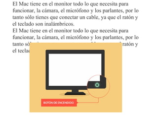 El Mac tiene en el monitor todo lo que necesita para
funcionar, la cámara, el micrófono y los parlantes, por lo
tanto sólo tienes que conectar un cable, ya que el ratón y
el teclado son inalámbricos.
El Mac tiene en el monitor todo lo que necesita para
funcionar, la cámara, el micrófono y los parlantes, por lo
tanto sólo tienes que conectar un cable, ya que el ratón y
el teclado son inalámbricos.
 