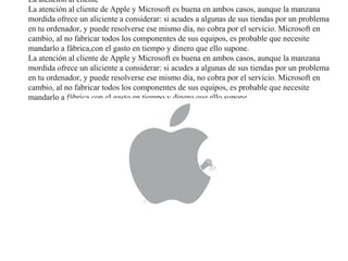 La atención al cliente
La atención al cliente de Apple y Microsoft es buena en ambos casos, aunque la manzana
mordida ofrece un aliciente a considerar: si acudes a algunas de sus tiendas por un problema
en tu ordenador, y puede resolverse ese mismo día, no cobra por el servicio. Microsoft en
cambio, al no fabricar todos los componentes de sus equipos, es probable que necesite
mandarlo a fábrica,con el gasto en tiempo y dinero que ello supone.
La atención al cliente de Apple y Microsoft es buena en ambos casos, aunque la manzana
mordida ofrece un aliciente a considerar: si acudes a algunas de sus tiendas por un problema
en tu ordenador, y puede resolverse ese mismo día, no cobra por el servicio. Microsoft en
cambio, al no fabricar todos los componentes de sus equipos, es probable que necesite
mandarlo a fábrica,con el gasto en tiempo y dinero que ello supone.
 