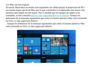 Los Mac son más seguros
En teoría. Hasta hace no mucho este argumento era válido porque la proporción de PCs
era mucho mayor que la de Mac, por lo que a un hacker le compensaba más atacar a los
primeros para lograr un mal mayor. Pero a medida que los equipos de Apple se ha
extendido, se han conocido nuevos virus especializados en su entorno. Aunque los
defensores de la manzana argumentan que como el sistema operativo Mac está construido
en Unix, es más seguro por defecto.
. Aunque los defensores de la manzana argumentan que como el sistema operativo Mac
está construido en Unix, es más seguro por defecto.
 