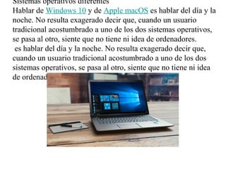 Sistemas operativos diferentes
Hablar de Windows 10 y de Apple macOS es hablar del día y la
noche. No resulta exagerado decir que, cuando un usuario
tradicional acostumbrado a uno de los dos sistemas operativos,
se pasa al otro, siente que no tiene ni idea de ordenadores.
es hablar del día y la noche. No resulta exagerado decir que,
cuando un usuario tradicional acostumbrado a uno de los dos
sistemas operativos, se pasa al otro, siente que no tiene ni idea
de ordenadores.
 