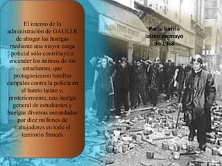El intento de la
administración de GAULLE
de ahogar las huelgas
mediante una mayor carga
policial sólo contribuyó a
encender los ánimos de los
estudiantes, que
protagonizaron batallas
campales contra la policía en
el barrio latino y,
posteriormente, una huelga
general de estudiantes y
huelgas diversas secundadas
por diez millones de
trabajadores en todo el
territorio francés

París, barrio
latino en mayo
de 1968

 
