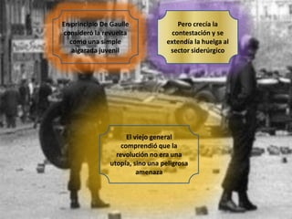 En principio De Gaulle
consideró la revuelta
como una simple
algarada juvenil

Pero crecía la
contestación y se
extendía la huelga al
sector siderúrgico

El viejo general
comprendió que la
revolución no era una
utopía, sino una peligrosa
amenaza

 