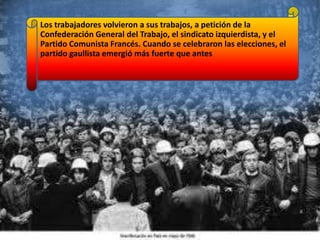 Los trabajadores volvieron a sus trabajos, a petición de la
Confederación General del Trabajo, el sindicato izquierdista, y el
Partido Comunista Francés. Cuando se celebraron las elecciones, el
partido gaullista emergió más fuerte que antes

 