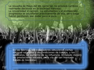 La revuelta de Mayo del 68, como tal, no provocó cambios
realmente decisivos en la sociedad francesa.
La Universidad sí cambió: los estudiantes y el profesorado
progresista se adueñaron prácticamente de ella, pero luego
fueron perdiendo ese poder poco a poco.

En las fábricas, los trabajadores obtuvieron ciertas
mejoras salariales y de condiciones de trabajo, y los
sindicatos, un aumento de su influencia. El Estado mejoró
las prestaciones sociales, en la vía del tan mentado
Estado de bienestar.

 