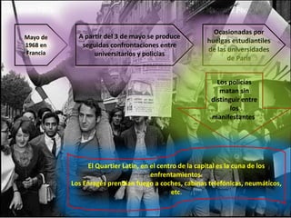Mayo de
1968 en
Francia

A partir del 3 de mayo se produce
seguidas confrontaciones entre
universitarios y policías

Ocasionadas por
huelgas estudiantiles
de las universidades
de Paris
Los policías
matan sin
distinguir entre
los
manifestantes.

El Quartier Latin, en el centro de la capital es la cuna de los
enfrentamientos.
Los Enragés prendían fuego a coches, cabinas telefónicas, neumáticos,
etc.

 